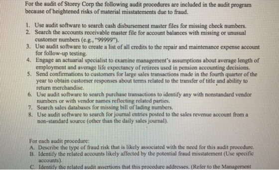 For the audit of Storey Corp the following audit procedures are included in the audit program because of heightened risks of material misstatements due to fraud. 1. 2. 3. 4. 5. Use audit software to search cash disbursement master files for missing check numbers. Search the accounts receivable master file for account balances with missing or unusual customer numbers (e.g., 99999). Use audit software to create a list of all credits to the repair and maintenance expense account for follow-up testing. Engage an actuarial specialist to examine managements assumptions about average length of employment and average life expectancy of retirees used in pension accounting decisions. Send confirmations to customers for large sales transactions made in the fourth quarter of the year to obtain customer responses about terms related to the transfer of title and ability to return merchandise. Use audit software to search purchase transactions to identify any with nonstandard vendor numbers or with vendor names reflecting related parties. 6. 7. Search sales databases for missing bill of lading numbers. 8. Use audit software to search for journal entries posted to the sales revenue account from a non-standard source (other than the daily sales journal). For each audit procedure: A. Describe the type of fraud risk that is likely associated with the need for this audit procedure. B. Identify the related accounts likely affected by the potential fraud misstatement (Use specific accounts) C. Identify the related audit assertions that this procedure addresses. (Refer to the Management