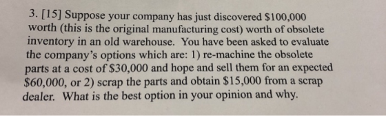 3. [15] Suppose your company has just discovered $100,000 worth (this is the original manufacturing cost) worth of obsolete inventory in an old warehouse. You have been asked to evaluate the companys options which are: 1) re-machine the obsolete parts at a cost of $30,000 and hope and sell them for an expected $60,000, or 2) scrap the parts and obtain $15,000 from a scrap dealer. What is the best option in your opinion and why