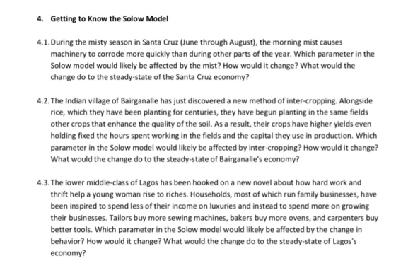 4. Getting to Know the Solow Model 4.1. During the misty season in Santa Cruz (June through August), the morning mist causes machinery to corrode more quickly than during other parts of the year. Which parameter in the Solow model would likely be affected by the mist? How would it change? What would the change do to the steady-state of the Santa Cruz economy? 4.2.The Indian village of Bairganalle has just discovered a new method of inter-cropping. Alongside rice, which they have been planting for centuries, they have begun planting in the same fields other crops that enhance the quality of the soil. As a result, their crops have higher yields even holding fixed the hours spent working in the fields and the capital they use in production. Which parameter in the Solow model would likely be affected by inter-cropping? How would it change? What would the change do to the steady-state of Bairganalles economy? 4.3.The lower middle-class of Lagos has been hooked on a new novel about how hard work and thrift help a young woman rise to riches. Households, most of which run family businesses, have been inspired to spend less of their income on luxuries and instead to spend more on growing their businesses. Tailors buy more sewing machines, bakers buy more ovens, and carpenters buy better tools. Which parameter in the Solow model would likely be affected by the change in behavior? How would it change? What would the change do to the steady-state of Lagoss economy?