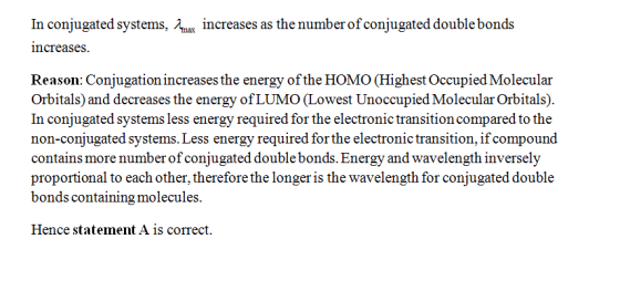 In conjugated systems, increases as the number of conjugated double bonds increases Reason: Conjugation increases the energy of the HOMO (Highest Occupied Molecular Orbitals) and decreases the energy of LUMO (Lowest Unoccupied Molecular Orbitals) In conjugated systems less energy required for the electronic transition compared to the non-conjugated systems. Less energy required for the electronic transition, if compound contains more number of conjugated double bonds. Energy and wavelength inversely proportional to each other, therefore the longer is the wavelength for conjugated double bonds containing molecules Hence statement A is correct.