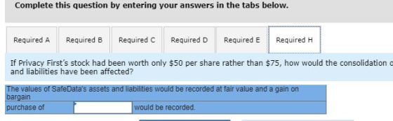 Complete this question by entering your answers in the tabs below. Required A Required B Required C Required D Required E Required H If Privacy Firsts stock had been worth only $50 per share rather than $75, how would the consolidation o and liabilities have been affected? The values of SafeDatas assets and liabilities would be recorded at fair value and a gain on bargain purchase of would be recorded