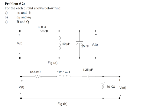 Problem # 2: For the each circuit show n below find : a) and b) ω1 and ω2 c) Band Q 300 Ω V(t) : 40 μΗ 25 nF Vo(t) Fig (a) 1.25 pF 12.5 ΚΩ 312.5 mH V(t) 50ΚΩ Vo(t) Fig (b)