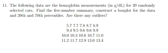 11. The following data are the hemoglobin measurements (in g/dL) for 20 randomly selected cats. Find the five-number summary, construct a boxplot for the data and 20th and 70th percentiles. Are there any outliers? 5.7 7.7 7.8 8.7 8.9 9.4 9.5 9.6 9.6 9.9 10.0 10.3 10.6 10.7 11.0 11.2 11.7 12.9 13.0 13.4
