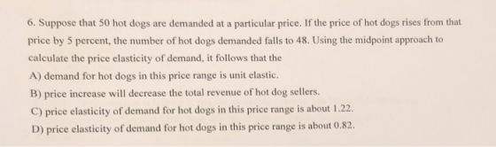 6. Suppose that 50 hot dogs are demanded at a particular price. If the price of hot dogs rises from that price by 5 percent, the number of hot dogs demanded falls to 48. Using the midpoint approach to calculate the price elasticity of demand, it follows that the A) demand for hot dogs in this price range is unit elastic B) price increase will decrease the total revenue of hot dog sellers. C) price elasticity of demand for hot dogs in this price range is about 1.22 D) price elasticity of demand for hot dogs in this price range is about 0.82