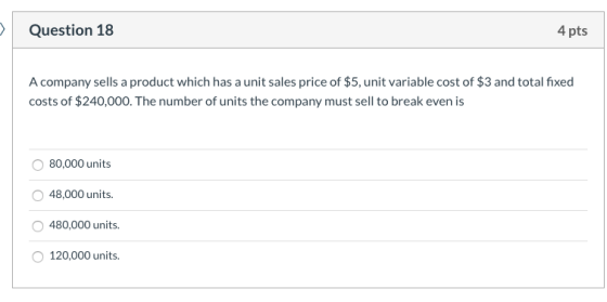 Question 18 4 pts A company sells a product which has a unit sales price of $5, unit variable cost of $3 and total fixed cost