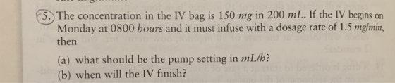 5. The concentration in the IV bag is 150 mg in 200 mL. If the IV begins Monday at 0800 hours and it must infuse with a dosag