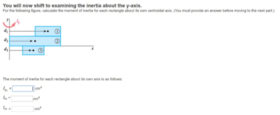 You will now shift to examining the inertia about the y-axis. For the following figure, calculate the moment of inertia for each rectangle about its own centroidal axis. (You must provide an answer before moving to the next part.) di d2 d3 The moment of inertia for each rectangle about its own axis is as follows: cm Ly2 cm