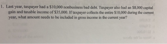 1. Last year, taxpayer had a $10,000 nonbusiness bad debt. Taxpayer also had an $8,000 capital gain and taxable income of $35,000. If taxpayer collects the entire $10,000 during the current year, what amount needs to be included in gross income in the current year?