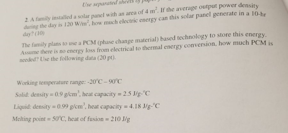 Use separated sheels ) puptr 2. A family installed a solar panel with an area of 4 m2. If the average output power density during the day is 120 W/ during the day is 120 W/m: how much clectric energy can this solar panel generate in a l day? (10) 0-hr The family plans to use a PCM (phase change material) based technology to store this energy Assume there is no energy loss from electrical to thermal energy conversion, how much PCM is needed? Use the following data (20 pt). Working temperature range: -20°C-90°C Solid: density 0.9 g/cm, heat capacity 2.5 J/g-C Liquid: density 0.99 g/cm. heat capacity 4.18 Jlg- C Melting point 50°C, heat of fusion 210 J/g