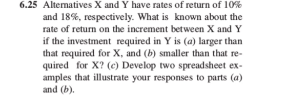 6.25 Alternatives X and Y have rates of return of 10% and 18%, respectively. What is known about the rate of return on the increment between X and Y if the investment required in Y is (a) larger than that required for X, and (b) smaller than that re- quired for X? (c) Develop two spreadsheet ex- amples that illustrate your responses to parts (a) and (b).