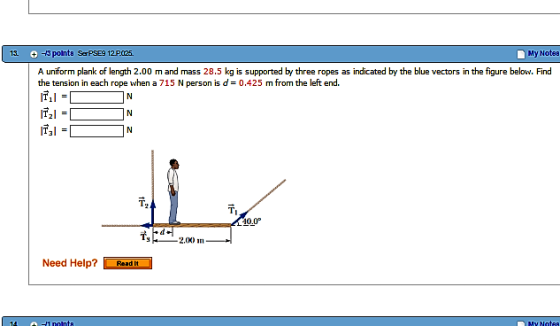 My NoteB 13- points SerPSE9 12P025. A uniform plank of length 2.00 m and mass 28.5 kg is supported by three ropes as indicated by the blue vectors in the figure below. Find the tension in each rope when a 715 N person is d 0,425 m from the left end ITI I IT2I 40.0° 2,0K) in Need Help? Read