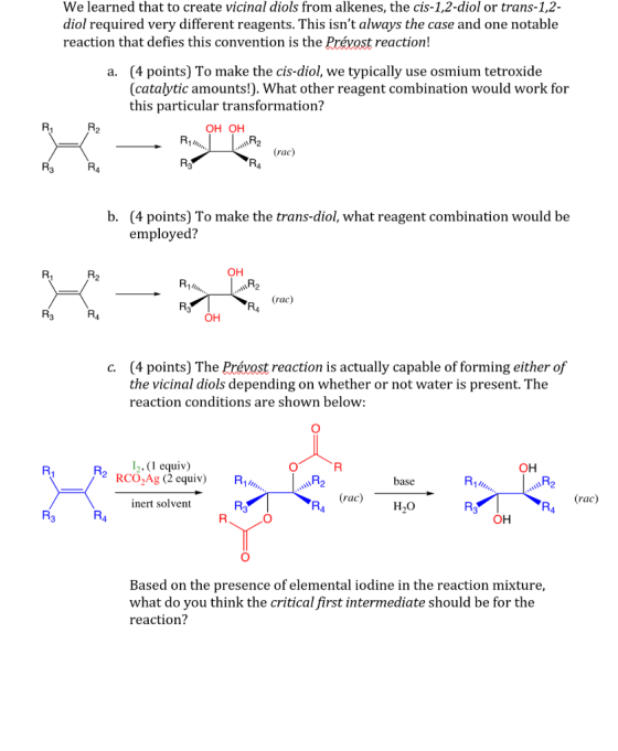 We learned that to create vicinal diols from alkenes, the cis-1,2-diol or trans-1,2 diol required very different reagents. This isnt always the case and one notable reaction that defies this convention is the Prévost reaction! (4 points) To make the cis-diol, we typically use osmium tetroxide (catalytic amounts!). What other reagent combination would work for this particular transformation? a. OH OH (rac b. (4 points) To make the trans-diol, what reagent combination would be employed? ?? 1F2 OH (4 points) The Prévost reaction is actually capable of forming either of the vicinal diols depending on whether or not water is present. The reaction conditions are shown below c. R (1 equiv) )% RCO-Ag (2 equiv) ?? R14 base inert solvent ac) ?? 4 Based on the presence of elemental iodine in the reaction mixture, what do you think the critical first intermediate should be for the reaction?