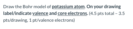 Draw the Bohr model of potassium atom. On your drawing label/indicate valence and core electrons. (4.5 pts total - 3.5 pts/dr