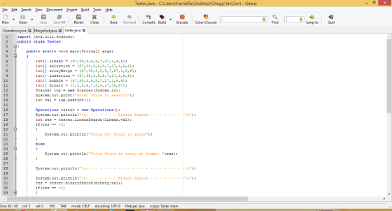 Tester.java - C HamaRaDesktop ggJan Sort - Gean Eile Edt Search View Document Project Build Iools Help New Open Save Save AllRevertClose Back Forward Compile Build cute Color Chooser Find Jump to Quit Operations.jevaMergeSort.java X Tester java iport Java.util.scanner: public class Tester public static void main (String args) Int[] linear= {87,39,3,5,9, 7, 27,1,8,6); int[l selection-(87,39,3,5,9,7,27,1,8,6 int arrayMerge87,39,3,5,9,7,27,1,8,6 intti insertion87,39, 3, 5, 9,7,27,1,B, 6 inti bubble87,39,3,5,9,7,27,1,B,6 int[] binary-(1,3,S,6,7,8,9,27,39,87 Scanner inpne Scanner (System.in): System.out print (Enter value to search:) nt val inp.nextInt 10 12 13 14 15 16 17 Operations tester-ner Operations ) int restester.linearSearchlinear,val) if (res --1) 19 20 21 System.out println (Value not found in array) 23 24 25 26 27 28 29 30 31 32 System.out println (Value found in array at index: +res) System.out.printin (n- - - restester.binarySearch (binary, val): if (res ---1) inary Search -hin ine: 66/ 68 col: 5 sel: 0 INS TAB mode: CRLF encoding: UTF-8 filetype: Java scope: Tester.main