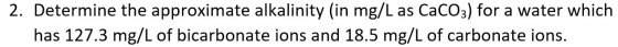 2. Determine the approximate alkalinity (in mg/L as CaCO3) for a water which has 127.3 mg/L of bicarbonate ions and 18.5 mg/L
