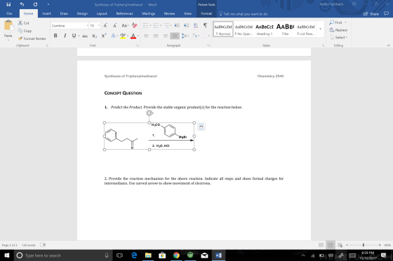 Synthesis of Triphenylmethanol - Word Picture Tools Andy Fischbach File Home Insert Draw Design Layout References Mailings Review View Format Tell me what you want to do share- Find Cut Copy Format Painter Cambria AaBbCcDd ▼ abc Replace Normal No Spac.. Heading 1 Title List Para... Paste Select ▼ Clipboard Font Paragraph Styles Editing Synthesis of Triphenylmethanol Chemistry 2540 CONCEPT QUESTION 1. Predict the Product. Provide the stable organic product(s) for the reaction below. H3Co 1. MgBr 2. H20, HCI 2. Provide the reaction mechanism for the above reaction. Indicate all steps and show formal charges for intermediates, Use curved arrow to show movement of electrons Page 2 of 3 130 words X + 100% 6:59 PM Type here to search 11/10/2017