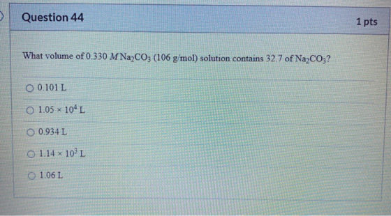 Question 44 1 pts What volume of 0.330 M Na2CO3 (106 g/mol) solution contains 32.7 of Na2CO3? 0 0.101 L o 1.05 x 104 L 0.934