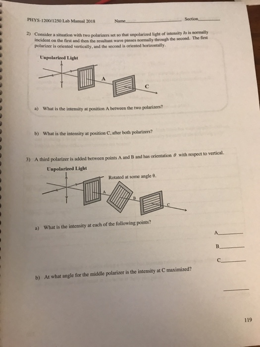 PHYS-1200/1250 Lab Manual 2018 Name Section 2) Consider a stuation with two polarizers set so that unpolarized light of intensity lo is nomally second. The first incident on the first and then the resultant wave passes normally through the polarizer is oriented vertically, and the second is oriented horizontally. Unpolarized Light a) What is the intensity at position A between the two polarizers? b) What is the intensity at position C,after both polarizers? 3) A third polarizer is added between points A and B and has orientation θ with respect to vertical. Unpolarized Light Rotated at some angle θ a) What is the intensity at each of the following points? b) At what angle for the middle polarizer is the intensity at C maximized? 119