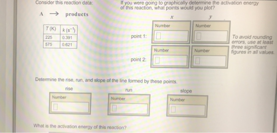 Consider this reaction data If you were going to graphically determine the activation energy of this reaction, what points would you plot? A products Number Number T(K) (s) 225 0.391 575 0.621 To avoid rounding errors, use at least three significant point 1: Number Number figures in all values point 2: Determine the rise, run, and slope of the line formed by these points. rise run slope Number Number Number What is the activation energy of this reaction?