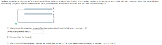 Iwo large, parallel metal plates each of area A are oriented horizontally and separated by a distance 3d. A grounded conducting ire oins them, and initially each plate carries no charge. Now a third identical plate carrying charge Q is inserted between the two plates, parallel to them and located a distance d from the upper plate as in the figure. (a) What Induced charge appears on each of the two original plates? (Use the following as necessary: Q.) On the lower plate the charge is On the upper plate the charge ls (b) What potential diference appears between the middle plate and each of the other plates? (Use the following as necessary: sa. Q, A, and d.)