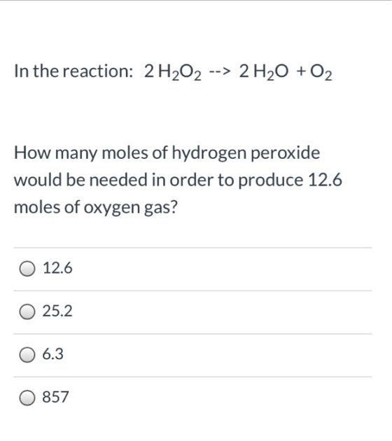 In the reaction: 2H2O2 --> 2 H20 + O2 How many moles of hydrogen peroxide would be needed in order to produce 12.6 moles of o