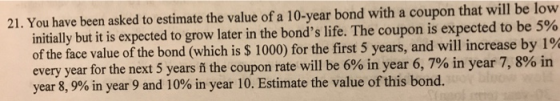 21. You have been asked to estimate the value of a 10-year bond with a coupon that will be low initially but it is expected to grow later in the bonds life. The coupon is expected to be 5% of the face value of the bond (which is $ 1000) for the first 5 years, and will increase by 1% every year for the next 5 years ň the coupon rate w year 8,9% in year 9 and 10% in year 10. Estimate the value of this bond. ill be 6% in year 6,7% in year 7,8% in