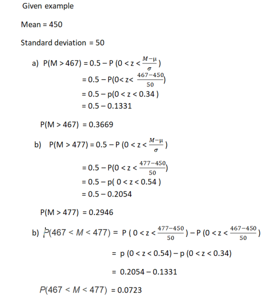 Given example Mean 450 Standard deviation = 50 a) P(M 467) = 0.5-P (0 < z <ー-) = 0.5-P(Oc z 467-450 0.5 p(0z<0.34) = 0.5-0.1331 P(M > 467) 0.3669 b) P(M > 477) = 0.5-P (0 < z <-) = 0.5-p。. 477-450 0.5- p(0 z<0.54) 0.5-0.2054 50 P(M > 477) = 0.2946 477-450 )-P (0 <z < 467-450 50 50 p (0 < z< 0.54)-p (0< <0.34) 0.2054- 0.1331 P(467 < M < 477) = 0.0723