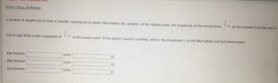 Eying Circus of Physics A student of weight 632 N rides a steadily rotating Ferris wheel (the student sits upright). At the highest point, the magnitude of the normal force N on the student from the seat is 578 N. (a) What is the magnitude of FN at the lowest point? If the wheels speed is doubled, what is the F- at the (b) highest and (e) lowest point? magnitude (a) Number Units (b) Number units (c) Number units