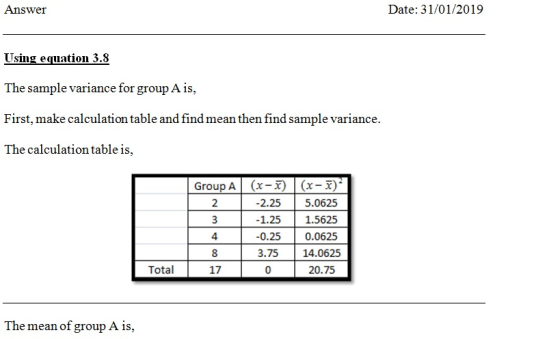 Answer Date: 31/01/2019 Using equation 3.8 The sample variance for group A is, First, make calculation table and find mean then find sample variance. The calculation table is, Group A (x-x) (x-x)- 2.25 5.0625 1.251.5625 0.25 0.0625 3.75 14.0625 20.75 2 4 Total 17 The mean of group A is,