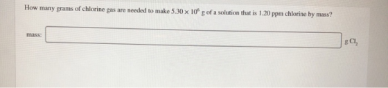 How many grams of chlorine gas are needed to make 5.30 x 10g of a solution that is 1.20 ppm chlorine by mass? mass: