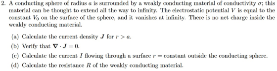 2 A conducting sphere of radius a is surrounded by a weakly conducting material of conductivity ; this material can be thought to extend all the way to infinity. The electrostatic potential V is equal to the constant Vo on the surface of the sphere, and it vanishes at infinity. There is no net charge inside the weakly conducting material (a) Calculate the current density J for r > a (b) Verify that V.J-0 (c) Calculate the current I flowing through a surface r constant outside the conducting sphere (d) Calculate the resistance R of the weakly conducting material.
