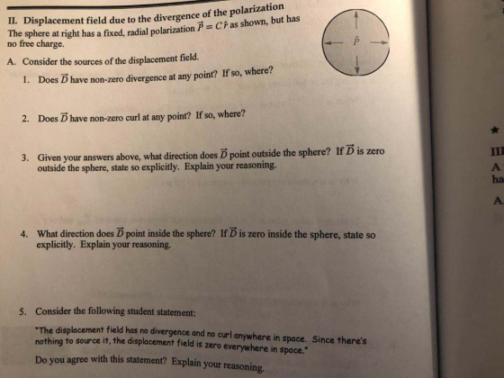 IL. Displacement field due to the divergence of the polarization nofreechargeright has a fixed, radial polarization? = CPas shown, but has no free charge A. Consider the sources of the displacement field. 1. Does D have non-zero divergence at any point? If so, where? 2. Does D have non-zero curl at any point? If so, where? 3. Given your answers above, what direction does D point outside the sphere? If D is zero outside the sphere, state so explicitly. Explain your reasoning. ha What direction does D point inside the sphere? If D is zero inside the sphere, state so explicitly. Explain your reasoning. 4. Consider the following student statement: The displacement field has no divergence and no curl anywhere in space. Since theres nothing to source it, the displacement field is zero everywhere in space. 5. you agree with this statement? Explain your reasoning
