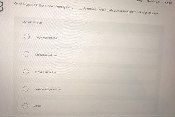 Help Save& ExitSubmit Once a case is in the proper court system, determines which trial court in the system will hear the case. Multiple Choice original jurisdiction special jurisdiction in rem jurisdiction quasi in rem jurisdiction venue