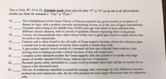 True or False, #s 16 to 35, 2pont.each please place tbe letterT orf on tbe line to the left to indicate whether you think the statement is Trueor False 16. The establishment of the Germ Theory of Disease required that good records on incidence of 17.Nomadic tribes living in the Middle East 15,000 years ago were likely to have suffered from 18.Antony van Leeuwenhoek was a tailor whose hobby was to grind glass lenses to make devices that 19Teichoic acid is often found in the cell walls of Gram-negative bacteria, where this substance plays 0.Aglycocalyx/capsule found outside of a bacterial cell that was collected from rocks in a fast- 21. Complex active transport enables the Gram-negative cells that possess it to uptake very large disease be kept, with a positive outcome representing success, as in the case of Ignaz Semmelweiss different chronic diseases, with no record of epidemic diseases impacting their social groups. he used to see animalcules. a critical role in the transport of solutes from outside to inside these cells. moving river is helping provide a critical function of this cell component pieces of double stranded DNA intact, without any loss of sequence. Bacterial spores safely embedded in a comet could potentially allow that cell line to survive for as long as a few thousand years. 23.The use of antibiotics classified as metabolic analogs takes advantage of a key difference between prokaryotic and eukaryotic cells, the fact that prokaryotes have larger tibosomes than do eukaryotic cells.