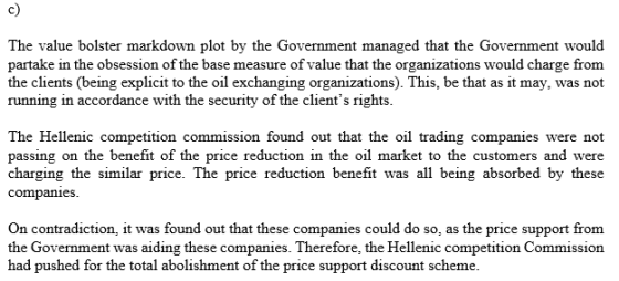 c) The value bolster markdown plot by the Govenment managed that the Government would partake in the obsession of the base measure of value that the organizations would charge from the clients (being explicit to the oil exchanging organizations). This, be that as it may, was not running in accordance with the security of the clients rights. The Hellenic competition commission found out that the oil trading companies were not passing on the benefit of the price reduction in the oil market to the customers and were charging the similar price. The price reduction benefit was all being absorbed by these companies On contradiction, it was found out that these companies could do so, as the price support from the Government was aiding these companies. Therefore, the Hellenic competition Commission had pushed for the total abolishment of the price support discount scheme