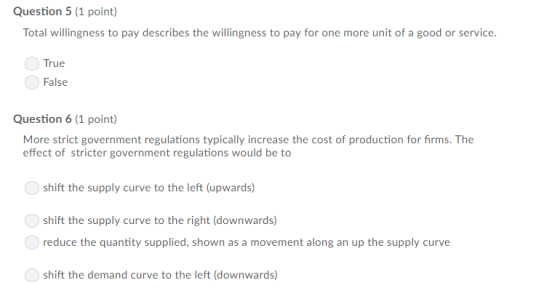 Question 5 (1 point) Total willingness to pay describes the willingness to pay for one more unit of a good or service. True False Question 6 (1 point) More strict government regulations typically increase the cost of production for firms. The effect of stricter government regulations would be to shift the supply curve to the left (upwards) shift the supply curve to the right (downwards) reduce the quantity supplied, shown as a movement along an up the supply curve shift the demand curve to the left (downwards)
