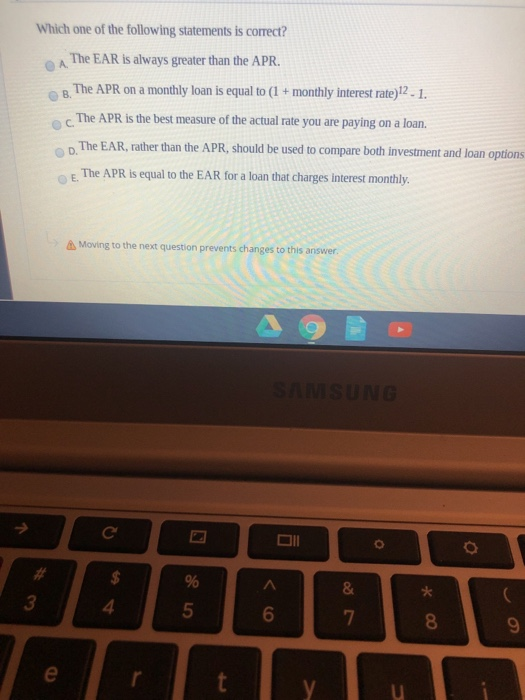 A B Which one of the following statements is correct? The EAR is always greater than the APR. The APR on a monthly loan is eq