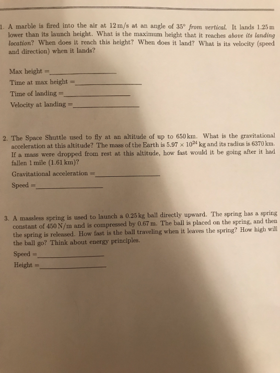 1. A marble is fired into the air at 12m/s at an angle of 35° from vertical. It lands 1.25 m lower than its launch height. What is the maximum height that it reaches above its landing location? When does it reach this height? When does it land? What is its velocity (speed and direction) when it lands? Max height Time at max height = Time of landing- Velocity at landing - 2. The Space Shuttle used to fly at an altitude of up to 650 km. What is the gravitational acceleration at this altitude? The mass of the Earth is 5.97 x 1024 kg and its radius is 6370 km. If a mass were dropped from rest at this altitude, how fast would it be going after it had fallen 1 mile (1.61 km)? Gravitational acceleration - Speed- 3. A massless spring is used to launch a 0.25 kg ball directly upward. The spring has a spring constant of 450 N/m and is compressed by 0.67 m. The ball is placed on the spring, and then the spring is released. How fast is the ball traveling when it leaves the spring? How high will the ball go? Think about energy principles. Speed - Height-