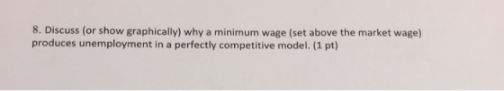 8. Discuss (or show graphically) why a minimum wage (set above the market wage) produces unemployment in a perfectly competitive model. (1 pt)