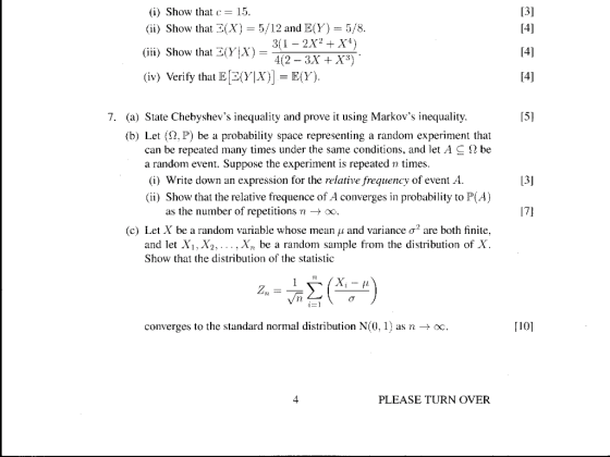 (i) Show that 15 (ii) Show that (X) 5/12 and E(Y) 5/8 3(1 - 2X2 +X4) 4(2- 3X +X3) (iii) Show that 3(y|X) (iv) Verify thatE(Y)E(Y) 14] 7. (a) State Chebyshevs inequality and prove it using Markovs inequality 15] (b) Let (2, P) be a probability space representing a random experiment that can be repeated many times under the same conditions, and let A C S2 be a random event. Suppose the experiment is repeated n times (i) Write down an expression for the relative frequency of event A (ii) Show that the relative frequence of A converges in probability to P(A) 13J as the number of repetitions -> oo 17] (c) Let X be a random variable whose mean ,1 and variance ơ2 are both finite and let Xi, X2,... , Xn be a random sample from the distribution of X. Show that the distribution of the statistic TI TE converges to the standard normal distribution N(0, 1) asn-c [10] PLEASE TURN OVER