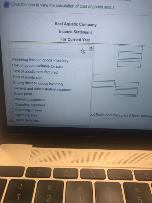 (Click the icon to view the calculation of cost of goods sold,) East Aquatic Company Income Statement For Current Year Beginning finished goods inventory Cost of goods available for sale Cost of goods manufactured Cost of goods sold Ending finished goods inventory General and administrative expenses Gross proft Marketing expenses Operating expenses Operating income Operating loss ch put fields and then click Check Answe All Sales revenues