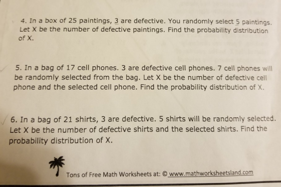4. In a box of 25 paintings, 3 are defective. You randomly select 5 paintings. Let X be the number of defective paintings. Find the probability distribution of X. 5. In a bag of 17 cell phones. 3 are defective cell phones. 7 cell phones will be randomly selected from the bag. Let X be the number of defective cell phone and the selected cell phone. Find the probability distribution of X. 6. In a bag of 21 shirts, 3 are defective. 5 shirts will be randomly selected. Let X be the number of defective shirts and the selected shirts. Find the probability distribution of X. Tons of Free Math Worksheets at: ⓒ www.mathworksheetsland.com