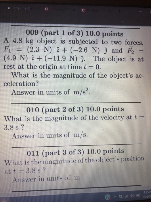 009 (part 1 of 3) 10.0 points A 4.8 kg object is subjected to two forces, F(2.3 N) i (-2.6 N) j and F (4.9 N) +(-11.9 N) . The object is at rest at the origin at time t -0. What is the magnitude of the objects ac- celeration? Answer in units of m/s?. 010 (part 2 of 3) 10.0 points What is the magnitude of the velocity at t- 3.8 s ? Answer in units of m/s. 011 (part 3 of 3) 10.0 points What is the magnitude of the objects position at t 3.8 s ? Answer in units of m 7:25 P
