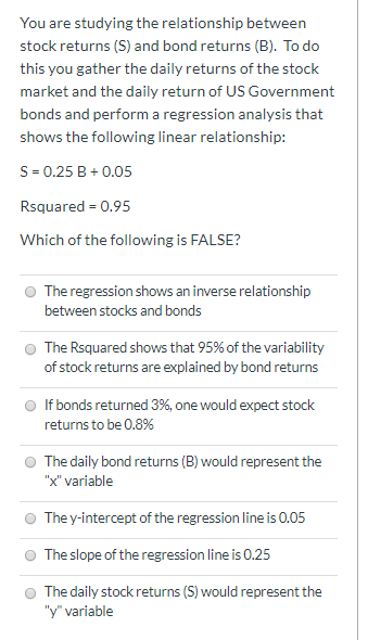 You are studying the relationship between stock returns (S) and bond returns (B). To do this you gather the daily returns of