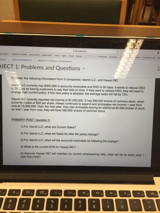421 adoar.adu Oh- 4207 Yahoo Appie Coud Googe ntents DISCUSS PROJECTS PROJECT 1: Problems and Question JECT 1: Problems and Questions Consider the following information from 2 companies: Island LLC. and Hawai INC. Island LC currently has $300,000 in accounts receivable and DSO is to 20 days by forcing customers to pay their bills on time. If they want to reduce DSO, they will need to change their current policy. If this new policy is adopted, the average sales will fall by 15%. 50 days t wants to reduce DSO Hawaii INC recently reported net income of $7,000,000. It has 500,000 shares of common stock, which at $28 per share. Hawai contnues to expand and anticipates net income 1 year from now at 13,000.000. Over the next year, they also anticipate issuing an so that 1 year from now, they will have 580,000 shares of common stock. additional 80,000 shares of stock PRIMARY POST: Question 3 1) For Island LLC, what are Current Sales? 2) For Island LLC, what will Sales be after the policy change? 3) For Island LLC, what will the accounts receivable be following the change? 4) What is the current EPS for Hawaii INC? 5) Assume Hawaii INC will maintain its current price/earning ratio, what will be its stock price 1 year from now? 80