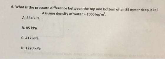 re difference between the top and bottom of an 85 meter deep lake? Assume density of water 1000 kg/m3 6. What is the pressu A. 834 kPa B. 85 kPa С. 417 kPa D. 1220 kPa