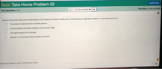Submit Quiz Quiz: Take Home Problem 02 This Quiz: 4 pts possibie 1 of 4 (0 complete) This Question: 1 pt Suppose that the fity states are the observational units (subjects) of interest. idenity which of the folowing are legitimate variabies(V ) and wihich are not The number of states that have a temale governor The percentage ofthe states residents over 65 years of age The highest speed lit in the state Whether or not the stabes name consists of one word □ Enter your answer in each of the answer boxes