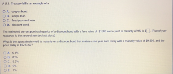 A U.S. Treasury bill is an example of a O A. coupon bond O B. simple loan O C. fixed-payment loan. O D. discount bond The estimated current purchasing price of a discount bond with a face value of $1500 and a yield to maturity of 9% is S response to the nearest two decimal place Round your What is the approximate yield to maturity on a discount bond that matures one year from today with a maturity value of $9,800, and the price today is $9233.677 6.1% B. 83% С. 8396 OD, 9% E. 7% OA.