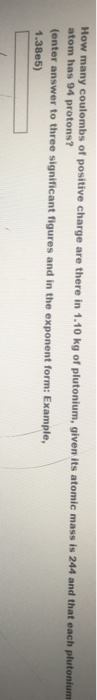How many coulombs of positive charge atom has 94 protons? (enter answer to three significant figures and in the exponent form: Example, 1.38e5) are there in 1.10 kg of plutonium, given its atomic mass is 244 and that each plutonium