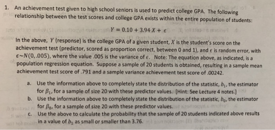An achievement test given to high school seniors is used to predict college GPA. The following relationship between the test scores and college GPA exists within the entire population of students: 1. Y 0.10+3.94 X+ E In the above, Y (response) is the college GPA of a given student, X is the students score on the achievement test (predictor, scored as proportion correct, between 0 and 1), and e is random error, with E~N(0,.005), where the value.005 is the variance of e. Note: The equation above, as indicated, is a population regression equation. Suppose a sample of 20 students is obtained, resulting in a sample mean achievement test score of.791 and a sample variance achievement test score of.00242. a. Use the information above to completely state the distribution of the statistic, b, the estimator b. Use the information above to completely state the distribution of the statistic, bo, the estimator c. Use the above to calculate the probability that the sample of 20 students indicated above results for B1, for a sample of size 20 with these predictor values. [Hint: See Lecture 4 notes.] for Bo, for a sample of size 20 with these predictor values. in a value of b, as small or smaller than 3.76.